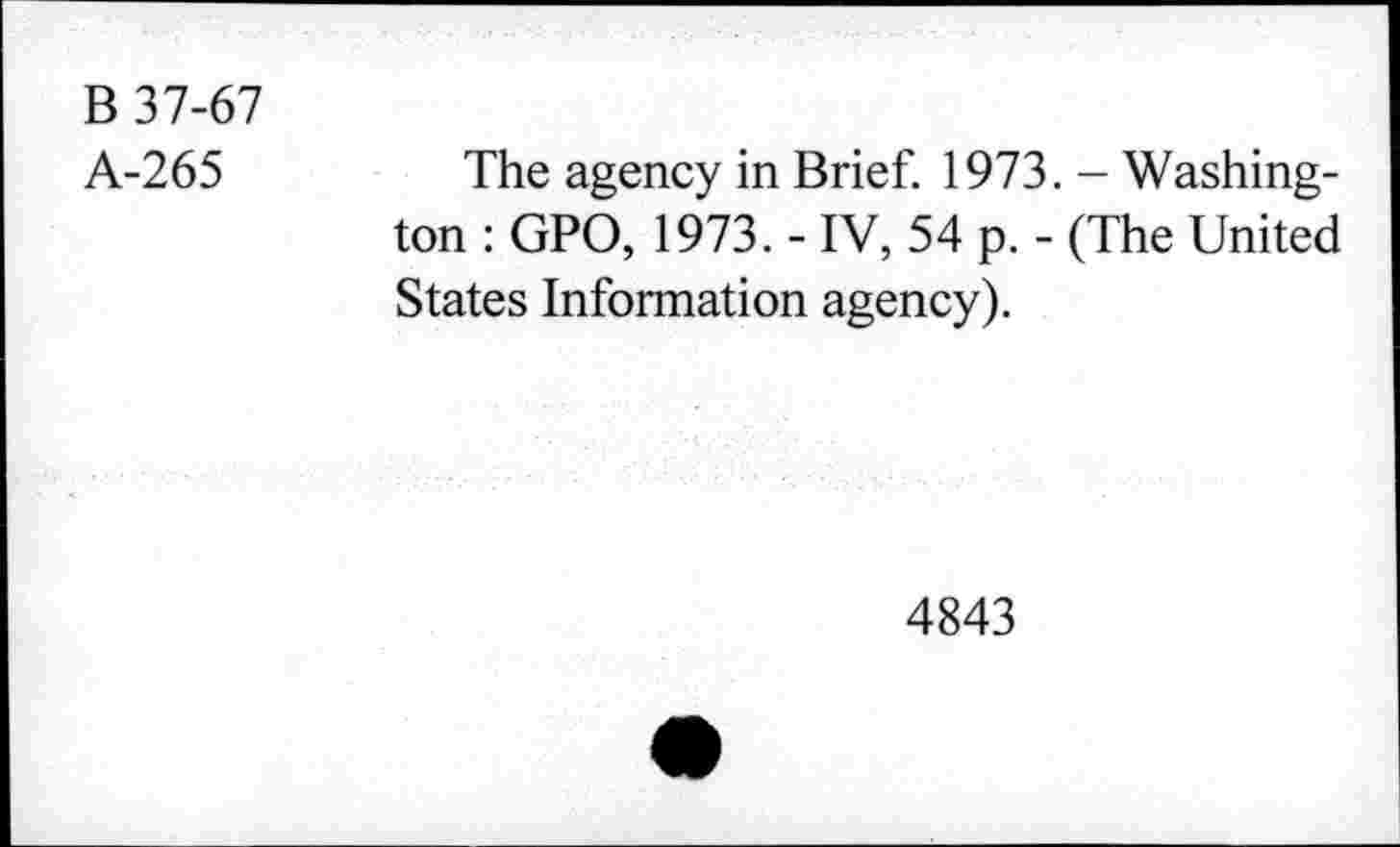 ﻿B 37-67
A-265
The agency in Brief. 1973. - Washington : GPO, 1973. - IV, 54 p. - (The United States Information agency).
4843